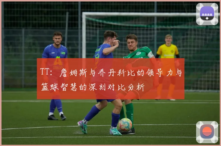 TT：詹姆斯与乔丹科比的领导力与篮球智慧的深刻对比分析