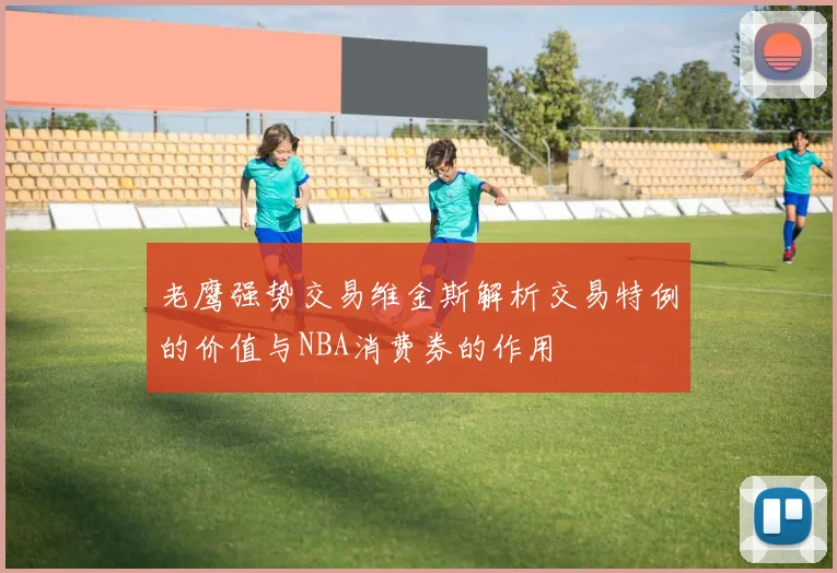 老鹰强势交易维金斯解析交易特例的价值与NBA消费券的作用