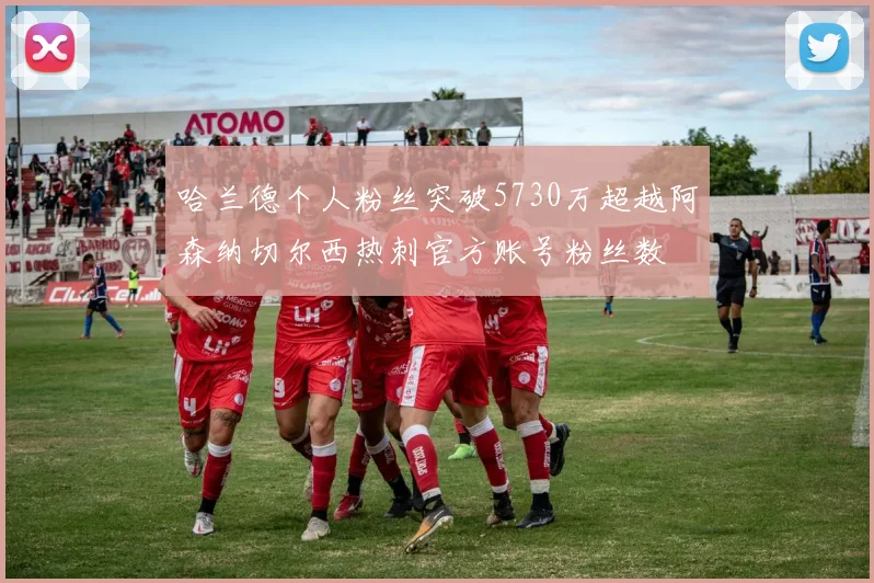 哈兰德个人粉丝突破5730万超越阿森纳切尔西热刺官方账号粉丝数