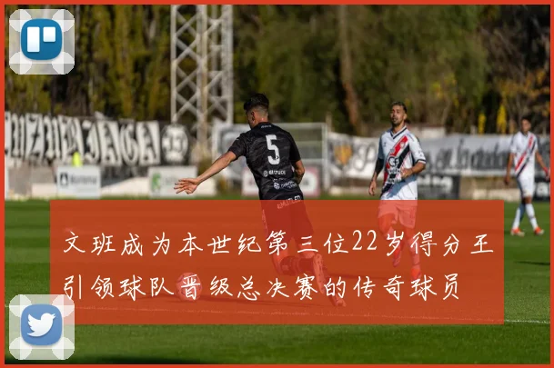 文班成为本世纪第三位22岁得分王引领球队晋级总决赛的传奇球员