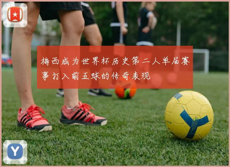 梅西成为世界杯历史第二人单届赛事打入前五球的传奇表现