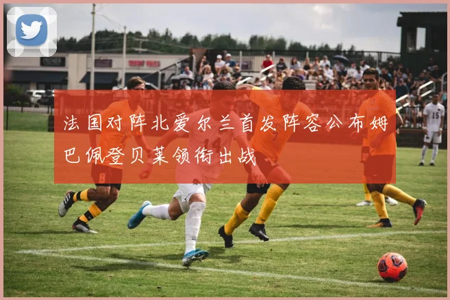 法国对阵北爱尔兰首发阵容公布姆巴佩登贝莱领衔出战