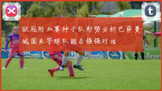 欧冠附加赛种子队形势分析巴萨曼城国米等球队能否强强对话