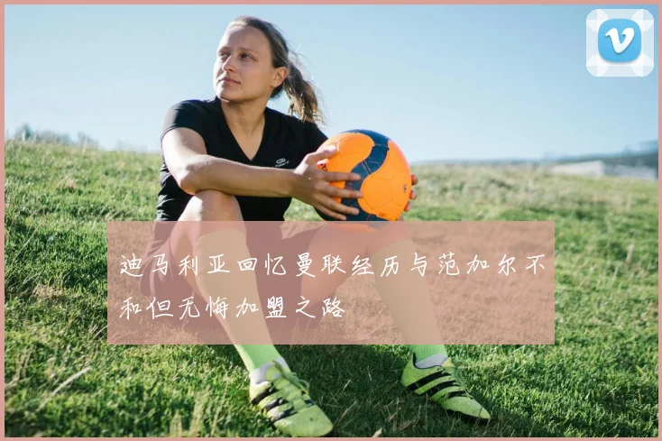 迪马利亚回忆曼联经历与范加尔不和但无悔加盟之路
