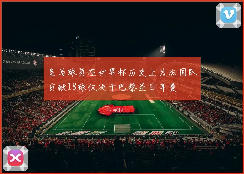 皇马球员在世界杯历史上为法国队贡献18球仅次于巴黎圣日耳曼
