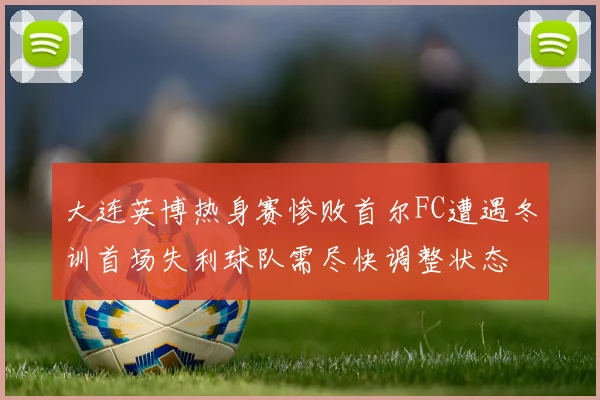 大连英博热身赛惨败首尔FC遭遇冬训首场失利球队需尽快调整状态