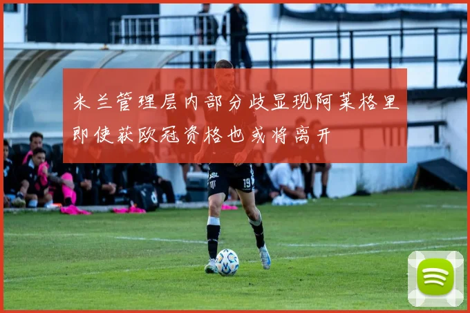米兰管理层内部分歧显现阿莱格里即使获欧冠资格也或将离开