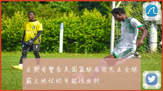 东契奇警告美国篮球或将失去全球霸主地位的可能性分析