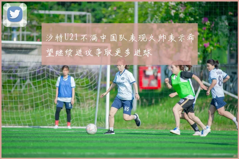 沙特U21不满中国队表现久帅表示希望继续进攻争取更多进球