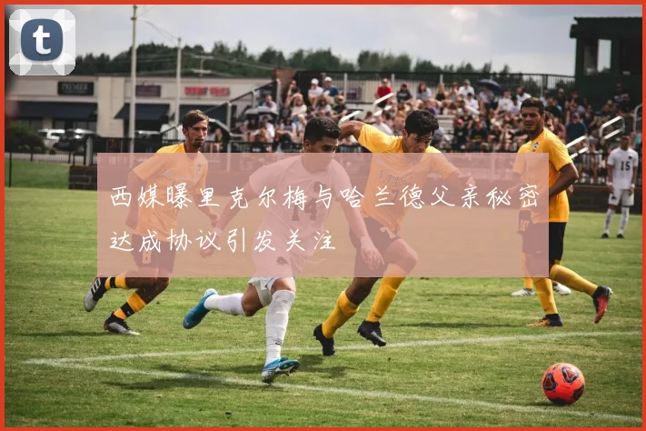 西媒曝里克尔梅与哈兰德父亲秘密达成协议引发关注