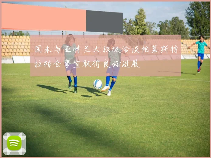 国米与亚特兰大积极洽谈帕莱斯特拉转会事宜取得良好进展