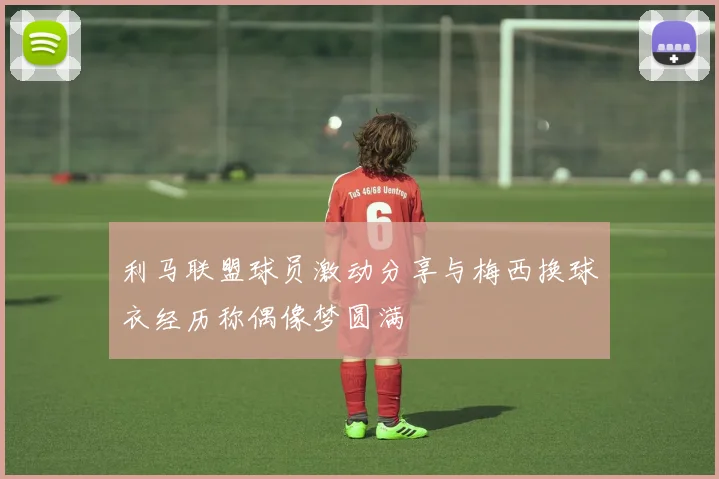 利马联盟球员激动分享与梅西换球衣经历称偶像梦圆满