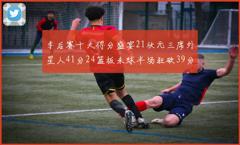 季后赛十大得分盛宴21状元三席外星人41分24篮板米球半场狂砍39分