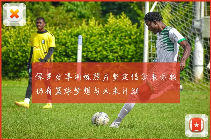 保罗分享训练照片坚定信念表示我仍有篮球梦想与未来计划