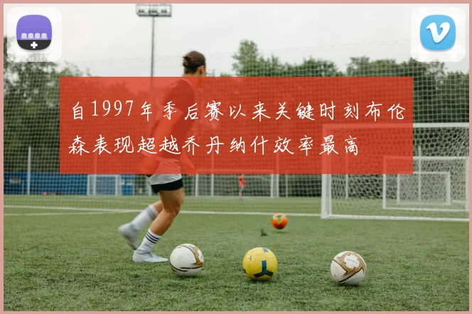 自1997年季后赛以来关键时刻布伦森表现超越乔丹纳什效率最高