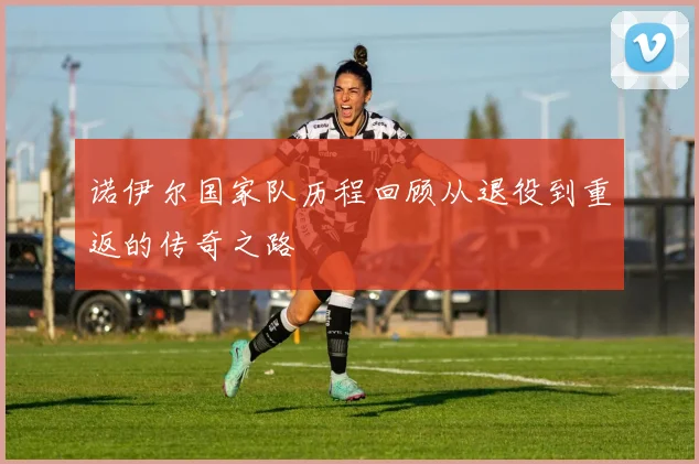 诺伊尔国家队历程回顾从退役到重返的传奇之路