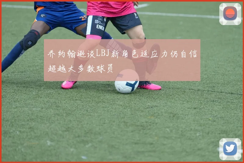 乔约翰逊谈LBJ新角色适应力仍自信超越大多数球员