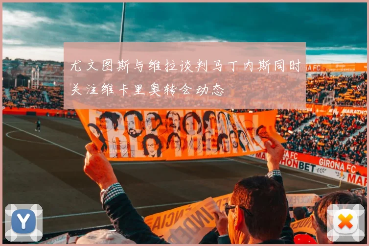 尤文图斯与维拉谈判马丁内斯同时关注维卡里奥转会动态