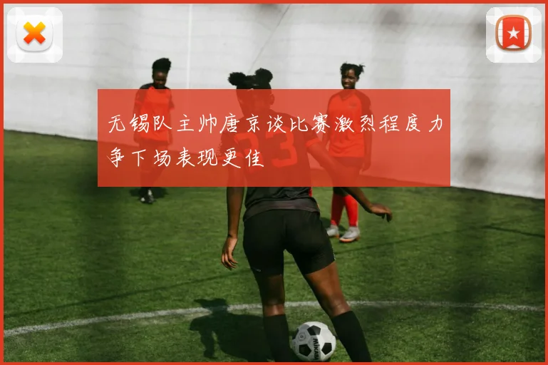 无锡队主帅唐京谈比赛激烈程度力争下场表现更佳
