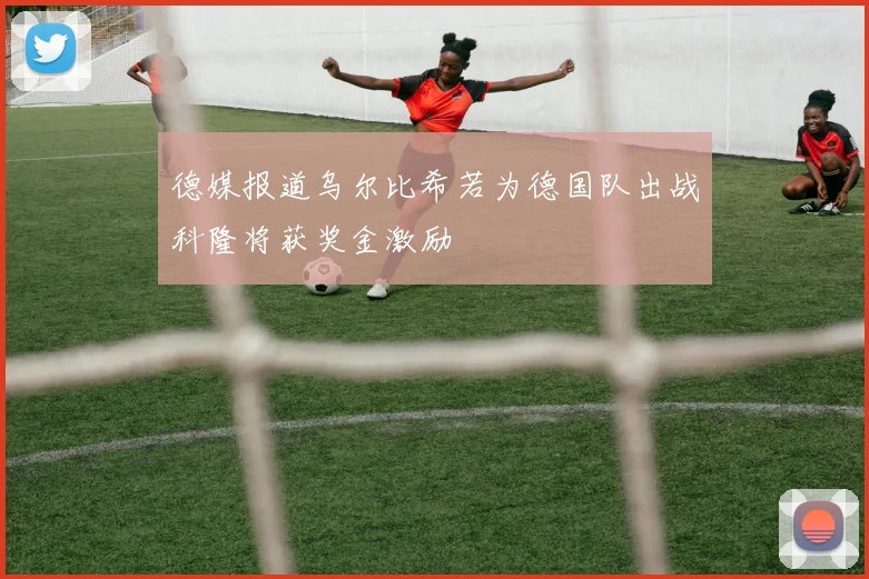 德媒报道乌尔比希若为德国队出战科隆将获奖金激励