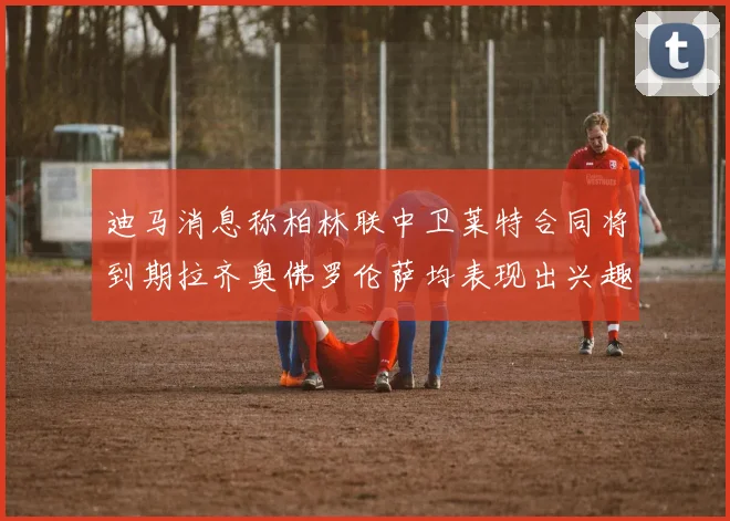 迪马消息称柏林联中卫莱特合同将到期拉齐奥佛罗伦萨均表现出兴趣