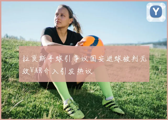 拉莫斯手球引争议国安进球被判无效VAR介入引发热议