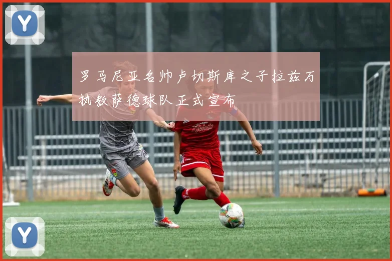 罗马尼亚名帅卢切斯库之子拉兹万执教萨德球队正式宣布