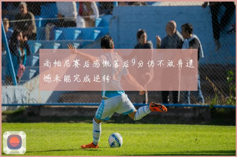尚帕尼赛后感慨落后9分仍不放弃遗憾未能完成逆转