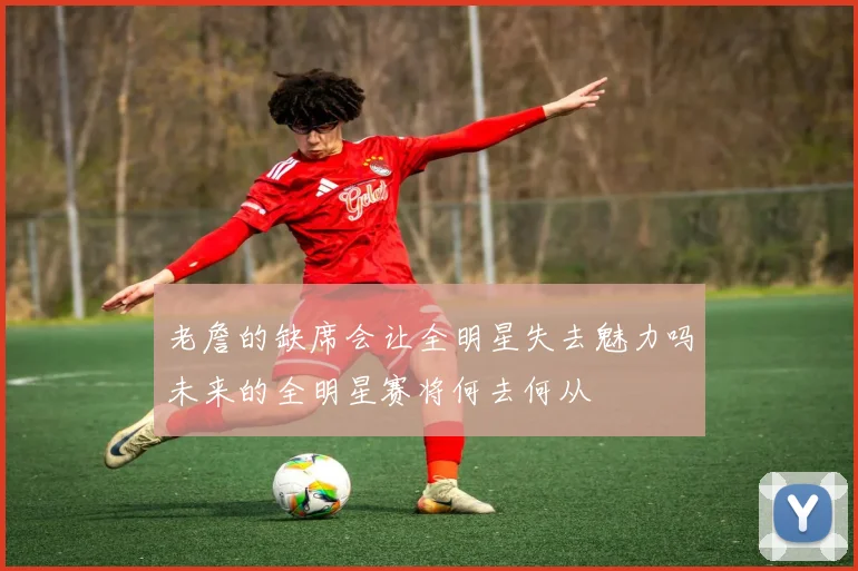 老詹的缺席会让全明星失去魅力吗未来的全明星赛将何去何从