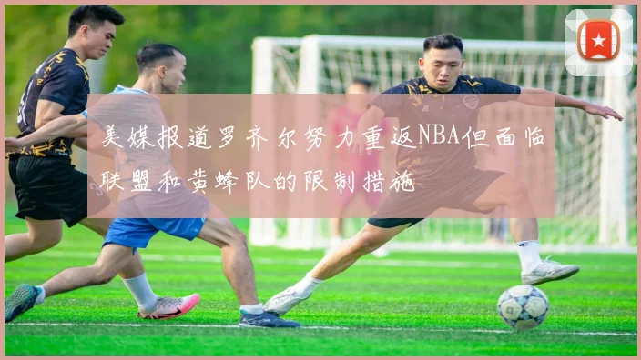 美媒报道罗齐尔努力重返NBA但面临联盟和黄蜂队的限制措施