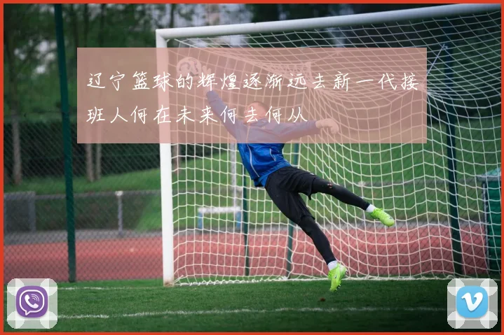 辽宁篮球的辉煌逐渐远去新一代接班人何在未来何去何从