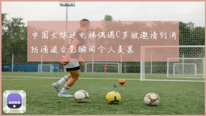 中国女球迷电梯偶遇C罗被邀请到消防通道合影瞬间令人羡慕